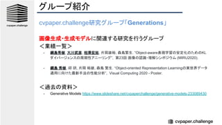 グループ紹介
cvpaper.challenge研究グループ「Generations」
画像生成・生成モデルに関連する研究を行うグループ
＜業績一覧＞
- 綱島秀樹, 大川武彦, 相澤宏旭, 片岡雄裕, 森島繁生. “Object-aware表現学習の安定化のためのKL
ダイバージェンスの周期性アニーリング”, 第23回 画像の認識・理解シンポジウム (MIRU2020).
- 綱島 秀樹, 邱 玥, 片岡 裕雄, 森島 繁生. “Object-oriented Representation Learningの実世界データ
適用に向けた最新手法の性能分析”, Visual Computing 2020 - Poster.
＜過去の資料＞
- Generative Models https://www.slideshare.net/cvpaperchallenge/generative-models-233089430
 