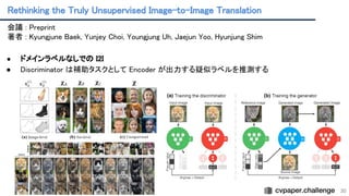 Rethinking the Truly Unsupervised Image-to-Image Translation 
30
会議 : Preprint 
著者 : Kyungjune Baek, Yunjey Choi, Youngjung Uh, Jaejun Yoo, Hyunjung Shim
 
 
● ドメインラベルなしでの I2I 
● Discriminator は補助タスクとして Encoder が出力する疑似ラベルを推測する
 
 
 