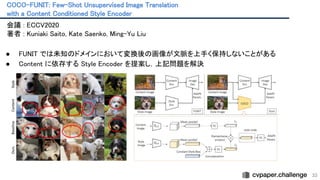 COCO-FUNIT: Few-Shot Unsupervised Image Translation
 
with a Content Conditioned Style Encoder
 
33
会議 : ECCV2020 
著者 : Kuniaki Saito, Kate Saenko, Ming-Yu Liu
 
 
● FUNIT では未知のドメインにおいて変換後の画像が文脈を上手く保持しないことがある
 
● Content に依存する Style Encoder を提案し，上記問題を解決
 
 
 
 
 