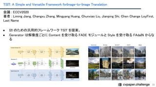 TSIT: A Simple and Versatile Framework forImage-to-Image Translation
 
35
会議 : ECCV2020 
著者 : Liming Jiang, Changxu Zhang, Mingyang Huang, Chunxiao Liu, Jianping Shi, Chen Change LoyFirst,
Last Name 
 
● I2I のための汎用的フレームワーク TSIT を提案。
 
● Generator は解像度ごとに Content を受け取る FADE モジュールと Style を受け取る FAdaIN からな
る 
 