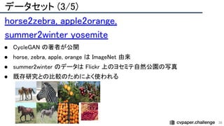 データセット (3/5) 
38
horse2zebra, apple2orange,
summer2winter_yosemite 
● CycleGAN の著者が公開 
● horse, zebra, apple, orange は ImageNet 由来 
● summer2winter のデータは Flickr 上のヨセミテ自然公園の写真 
● 既存研究との比較のためによく使われる 
 