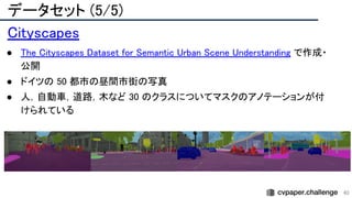データセット (5/5) 
40
Cityscapes 
● The Cityscapes Dataset for Semantic Urban Scene Understanding で作成・
公開 
● ドイツの 50 都市の昼間市街の写真 
● 人，自動車，道路，木など 30 のクラスについてマスクのアノテーションが付
けられている 
 