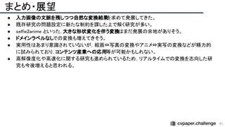 まとめ・展望 
41
● 入力画像の文脈を残しつつ自然な変換結果
を求めて発展してきた。 
● 既存研究の問題設定に新たな制約を課した上で解く研究が多い。
 
● selfie2anime といった，大きな形状変化を伴う変換はまだ発展の余地がありそう。 
● ドメインラベルなしでの変換も増えてきそう。 
● 実用性はあまり意識されていないが，絵画⇔写真の変換やアニメ⇔実写の変換などが精力的
に試みられており，コンテンツ産業への応用等が可能かもしれない。 
● 高解像度化や高速化に関する研究も進められているため，リアルタイムでの変換を志向した研
究も今後増えると思われる。 
●  
●  
 
 
 
 
 
 
 