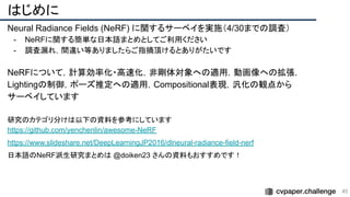 はじめに
Neural Radiance Fields (NeRF) に関するサーベイを実施（4/30までの調査）
- NeRFに関する簡単な日本語まとめとしてご利用ください
- 調査漏れ，間違い等ありましたらご指摘頂けるとありがたいです
NeRFについて，計算効率化・高速化，非剛体対象への適用，動画像への拡張，
Lightingの制御，ポーズ推定への適用，Compositional表現，汎化の観点から
サーベイしています
研究のカテゴリ分けは以下の資料を参考にしています
https://github.com/yenchenlin/awesome-NeRF
https://www.slideshare.net/DeepLearningJP2016/dlneural-radiance-field-nerf
日本語のNeRF派生研究まとめは @doiken23 さんの資料もおすすめです！
45 
 