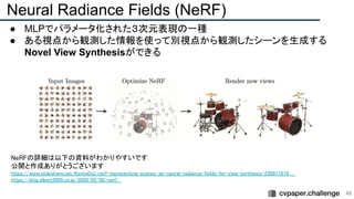 Neural Radiance Fields (NeRF)
● MLPでパラメータ化された３次元表現の一種
● ある視点から観測した情報を使って別視点から観測したシーンを生成する
Novel View Synthesisができる
46 
NeRFの詳細は以下の資料がわかりやすいです  
公開と作成ありがとうございます  
https://www.slideshare.net/KentoDoi/nerf-representing-scenes-as-neural-radiance-fields-for-view-synthesis-230911610  
https://blog.albert2005.co.jp/2020/05/08/nerf/  
 
 
 