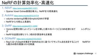 NeRFの計算効率化・高速化
1. NSVF https://arxiv.org/abs/2007.11571
○ Sparse Voxel Octree表現を導入し，NeRFを10倍高速化
2. AutoInt https://arxiv.org/abs/2012.01714
○ volume renderingの積分をimplicitなNNで学習
○ NeRFから10倍以上高速化
3. DeRF https://arxiv.org/abs/2011.12490
○ Voronoi空間分割によってシーンを分解した個々のパーツごとに
NNを割り当て　　　　レンダリン
グ
○ NeRFの品質を保ちつつ，3倍の計算効率化を実現
4. DONeRF https://arxiv.org/abs/2103.03231
○ Rayに沿ったDepthを推定するNNの出力に基づいてサンプル点を決定することで　　　
NeRFか
ら最大48倍の推論コストを削減
48 
 