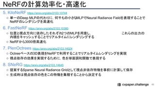 NeRFの計算効率化・高速化
5. KiloNeRF https://arxiv.org/abs/2103.13744
○ 単一のDeep MLPの代わりに，何千もの小さなMLPでNeural Radiance Fieldを表現することで
NeRFのレンダリングを高速化
6. FastNeRF https://arxiv.org/abs/2103.10380
○ 位置と視点方向に依存したそれぞれ
2つのMLPを用意し，　　　　　　　　　　　　　これらの出力の
内積をキャッシュすることでリアルタイムにレンダリングする
○ NeRFから3000倍高速化
7. PlenOctrees https://arxiv.org/abs/2103.14024
○ Octreeベースの3D表現をNeRFで利用することでリアルタイムレンダリングを実現
○ 視点依存の効果を実現するために，色を球面調和関数で表現する
8. SNeRG https://arxiv.org/abs/2103.14645
○ 提案するSparse Neural Radiance Gridとして視点非依存特徴を事前に計算して保存
○ 生成時は視点依存の色をこの特徴を集積することから決定する
49 
 