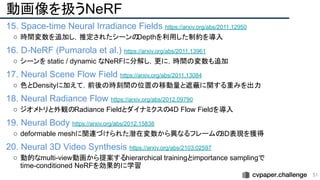 動画像を扱うNeRF
15. Space-time Neural Irradiance Fields https://arxiv.org/abs/2011.12950
○ 時間変数を追加し，推定されたシーンの
Depthを利用した制約を導入
16. D-NeRF (Pumarola et al.) https://arxiv.org/abs/2011.13961
○ シーンを static / dynamic なNeRFに分解し，更に，時間の変数も追加
17. Neural Scene Flow Field https://arxiv.org/abs/2011.13084
○ 色とDensityに加えて，前後の時刻間の位置の移動量と遮蔽に関する重みを出力
18. Neural Radiance Flow https://arxiv.org/abs/2012.09790
○ ジオメトリと外観のRadiance Fieldとダイナミクスの4D Flow Fieldを導入
19. Neural Body https://arxiv.org/abs/2012.15838
○ deformable meshに関連づけられた潜在変数から異なるフレームの
3D表現を獲得
20. Neural 3D Video Synthesis https://arxiv.org/abs/2103.02597
○ 動的なmulti-view動画から提案するhierarchical trainingとimportance samplingで
time-conditioned NeRFを効果的に学習
51 
 