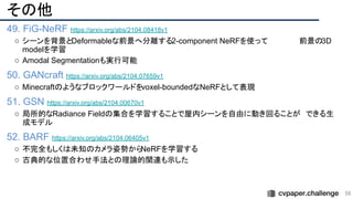 その他
49. FiG-NeRF https://arxiv.org/abs/2104.08418v1
○ シーンを背景とDeformableな前景へ分離する2-component NeRFを使って　　　　　　前景の3D
modelを学習
○ Amodal Segmentationも実行可能
50. GANcraft https://arxiv.org/abs/2104.07659v1
○ Minecraftのようなブロックワールドをvoxel-boundedなNeRFとして表現
51. GSN https://arxiv.org/abs/2104.00670v1
○ 局所的なRadiance Fieldの集合を学習することで屋内シーンを自由に動き回ることが　できる生
成モデル
52. BARF https://arxiv.org/abs/2104.06405v1
○ 不完全もしくは未知のカメラ姿勢から
NeRFを学習する
○ 古典的な位置合わせ手法との理論的関連も示した
58 
 
