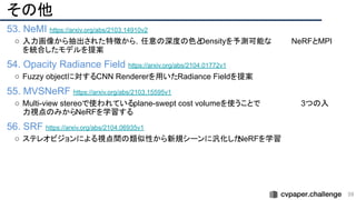 その他
53. NeMI https://arxiv.org/abs/2103.14910v2
○ 入力画像から抽出された特徴から，任意の深度の色と
Densityを予測可能な　　　　NeRFとMPI
を統合したモデルを提案
54. Opacity Radiance Field https://arxiv.org/abs/2104.01772v1
○ Fuzzy objectに対するCNN Rendererを用いたRadiance Fieldを提案
55. MVSNeRF https://arxiv.org/abs/2103.15595v1
○ Multi-view stereoで使われているplane-swept cost volumeを使うことで　　　　　　　　3つの入
力視点のみからNeRFを学習する
56. SRF https://arxiv.org/abs/2104.06935v1
○ ステレオビジョンによる視点間の類似性から新規シーンに汎化した
NeRFを学習
59 
 