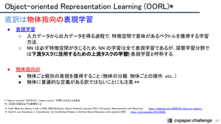Object-oriented Representation Learning (OORL)* 
65
直訳は物体指向の表現学習 
● 表現学習 
○ 入力データから出力データを得る過程で, 特徴空間で意味があるベクトルを獲得する学習
方法. 
○ NN は必ず特徴空間が生じるため, NN の学習は全て表現学習であるが, 深層学習分野で
は下流タスクに活用するための上流タスクの学習
を表現学習と呼称する. 
 
● 物体指向の 
● 物体ごと個別の表現を獲得すること (物体の分離, 物体ごとの操作, etc...)
 
● 物体に普遍的な定義がある訳ではないことにも注意.** 
* “Object-oriented” の代わりに “object-centric” が用いられることもある.  
** この辺りの話は以下も参照のこと.  
・K. Greff. What are objects A talk in ICML 2020 Workshop. Object-Oriented Learning (OOL): Perception, Representation and Reasoning. https://slideslive.com/38930701/what-are-objects  
・K. Greff, S. van Steenkiste, J. Schmidhuber. On the Binding Problem in Artificial Neural Networks. arXiv preprint 2020. https://arxiv.org/abs/2012.05208  
 
