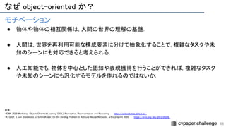 66
モチベーション 
● 物体や物体の相互関係は, 人間の世界の理解の基盤. 
 
● 人間は, 世界を再利用可能な構成要素に分けて抽象化することで, 複雑なタスクや未
知のシーンにも対応できると考えられる. 
 
● 人工知能でも, 物体を中心とした認知や表現獲得を行うことができれば, 複雑なタスク
や未知のシーンにも汎化するモデルを作れるのではないか. 
 
 
 
 
 
 
なぜ object-oriented か？ 
参考: 
・ICML 2020 Workshop. Object-Oriented Learning (OOL): Perception, Representation and Reasoning. https://oolworkshop.github.io/  
・K. Greff, S. van Steenkiste, J. Schmidhuber. On the Binding Problem in Artificial Neural Networks. arXiv preprint 2020. https://arxiv.org/abs/2012.05208  
 