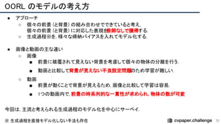 OORL のモデルの考え方 
70
● アプローチ 
○ 個々の前景 (と背景) の組み合わせでできていると考え,
 
個々の前景 (と背景) に対応した表現を
教師なしで獲得する. 
○ 生成過程※を, 様々な帰納バイアスを入れてモデル化する.
 
 
● 画像と動画の主な違い 
○ 画像 
■ 前景に被覆されて見えない背景を考慮して個々の物体の分離を行う．
 
■ 動画と比較して背景が見えない不良設定問題のため学習が難しい. 
○ 動画 
■ 前景が動くことで背景が見えるため, 画像と比較して学習は容易.
 
■ 1つの動画内で, 前景の時系列的な一貫性が求められ, 物体の数が可変
 
 
今回は, 主流と考えられる生成過程のモデル化を中心にサーベイ.
 
 
※ 生成過程を直接モデル化しない手法も存在  
 