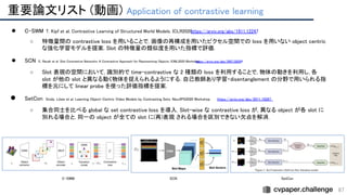 重要論文リスト (動画) Application of contrastive learning 
87
● C-SWM T. Kipf et al. Contrastive Learning of Structured World Models. ICLR2020.
https://arxiv.org/abs/1911.12247 
○ 特徴量間の contrastive loss を用いることで, 画像の再構成を用いたピクセル空間での loss を用いない object centric
な強化学習モデルを提案. Slot の特徴量の類似度を用いた指標で評価. 
● SCN E. Racah et al. Slot Contrastive Networks: A Contrastive Approach for Representing Objects. ICML2020 Workshop.
https://arxiv.org/abs/2007.09294
 
○ Slot 表現の空間において, 識別的で time-contrastive な 2 種類の loss を利用することで, 物体の動きを利用し, 各
slot が他の slot と異なる動く物体を捉えられるようにする. 自己教師あり学習・disentanglement の分野で用いられる指
標を元にして linear probe を使った評価指標を提案. 
● SetCon Sindy. Löwe et al. Learning Object-Centric Video Models by Contrasting Sets. NeurIPS2020 Workshop. https://arxiv.org/abs/2011.10287  
○ 集合同士を比べる global な set contrastive loss を導入. Slot-wise な contrastive loss が, 異なる object が各 slot に
別れる場合と, 同一の object が全ての slot に(再)表現 される場合を区別できない欠点を解消. 
 
 
 
C-SWM  SCN  SetCon 
 