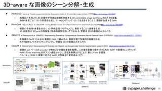 3D-aware な画像のシーン分解・生成 
96
● [NoName] Y. Liao et al. Towards unsupervised learning of generative models for 3d controllable image synthesis. CVPR2020.
https://arxiv.org/abs/1912.05237
 
○ 画像のみを用いて 3D の操作が可能な画像を合成する 3D controllable image synthesis のタスクを定義.
 
物体・背景ごとに 3D の表現を生成し, 2D へレンダリング・2D で生成をすることで, 画像を合成する GAN.
 
● BlockGAN T. Nguyen-Phuoc et al. BlockGAN: Learning 3D Object-aware Scene Representations from Unlabelled Images. NeurIPS2020.
https://arxiv.org/abs/2002.08988
 
○ 前景の各物体・背景を分けて 3D 特徴空間でモデリングし, 射影することで画像を生成.
 
3D の表現は, 3D grid の特徴量と物体の姿勢を用いて行われる. 学習は 2D の画像のみから行う.
 
● GIRAFFE M. Niemeyer et al. GIRAFFE: Representing Scenes as Compositional Generative Neural Feature Fields. CVPR2021. https://arxiv.org/abs/2011.12100v1  
○ 各物体の NeRF による3D 表現を GAN に組み込み, 制御可能で写実的な画像を合成.
 
カメラ姿勢もノイズからサンプリングし, 学習は 2D の画像のみから行う.
 
● ObSuRF K. Stelzner et al. Decomposing 3D Scenes into Objects via Unsupervised Volume Segmentation. preprint 2021. https://arxiv.org/abs/2104.01148 
○ 画像を slot ベースの encoder で物体ごとの潜在変数を獲得し, この潜在変数で条件づけられた NeRF で画像をレンダリング.
 
NeRF の ray marching をポアソン過程とみなし, 深度を教師とすることで, 新しい loss を提案.
 
これにより, RGB-D 画像に対する NeRF の訓練を計算効率よく行う.
 
 
 BlockGAN 
GIRAFFE 
ObSuRF  [NoName] 
 