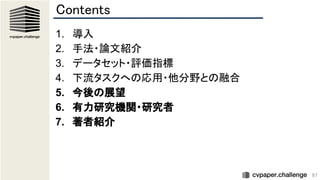 97
Contents 
1. 導入 
2. 手法・論文紹介 
3. データセット・評価指標 
4. 下流タスクへの応用・他分野との融合 
5. 今後の展望 
6. 有力研究機関・研究者 
7. 著者紹介 
 