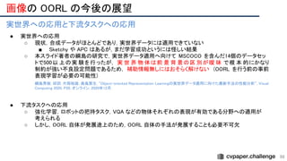 画像の OORL の今後の展望 
98
実世界への応用と下流タスクへの応用 
● 実世界への応用 
○ 現状，合成データがほとんどであり，実世界データには適用できていない  
■ Sketchy や APC はあるが，まだ学習成功というには怪しい結果  
○ 本スライド著者の綱島の研究で，実世界データ適用へ向けて MSCOCO を含んだ14個のデータセッ
トで500以 上の実 験を行ったが， 実 世 界 物 体は前 景 背 景の区 別が曖 昧 で根 本 的にかなり 
制約が強い不良設定問題であるため， 補助情報無しにはおそらく解けない (OORL を行う前の事前
表現学習が必要の可能性)  
綱島秀樹, 邱玥, 片岡裕雄, 森島繁生. “Object-oriented Representation Learningの実世界データ適用に向けた最新手法の性能分析”, Visual
Computing 2020, P20, オンライン, 2020年12月.
 
 
● 下流タスクへの応用  
○ 強化学習，ロボットの把持タスク，VQA などの物体それぞれの表現が有効である分野への適用が
考えられる 
○ しかし，OORL 自体が発展途上のため，OORL 自体の手法が発展することも必要不可欠  
 
 
 