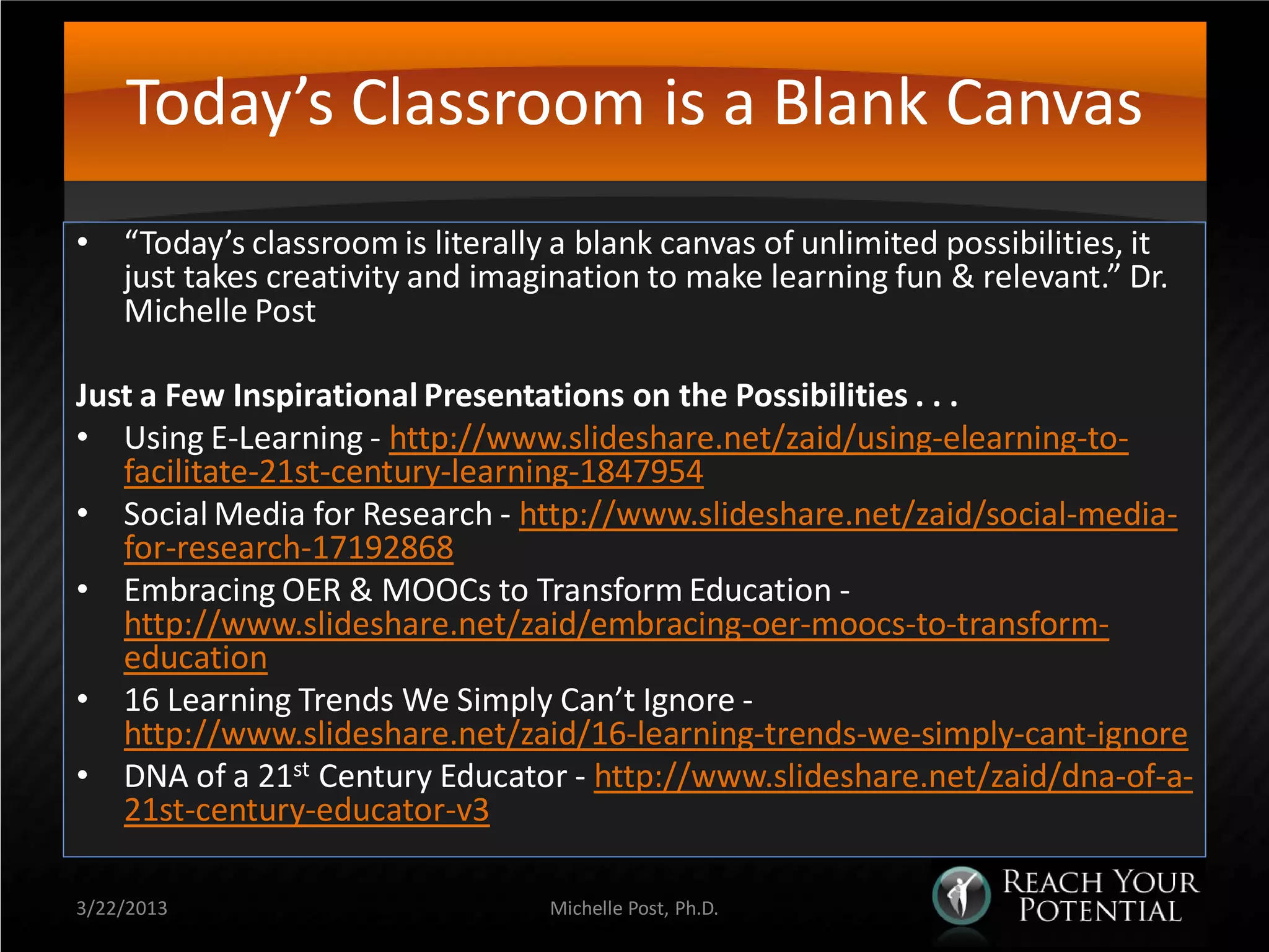 Today’s Classroom is a Blank Canvas
• “Today’s classroom is literally a blank canvas of unlimited possibilities, it
  just takes creativity and imagination to make learning fun & relevant.” Dr.
  Michelle Post

Just a Few Inspirational Presentations on the Possibilities . . .
• Using E-Learning - http://www.slideshare.net/zaid/using-elearning-to-
   facilitate-21st-century-learning-1847954
• Social Media for Research - http://www.slideshare.net/zaid/social-media-
   for-research-17192868
• Embracing OER & MOOCs to Transform Education -
   http://www.slideshare.net/zaid/embracing-oer-moocs-to-transform-
   education
• 16 Learning Trends We Simply Can’t Ignore -
   http://www.slideshare.net/zaid/16-learning-trends-we-simply-cant-ignore
• DNA of a 21st Century Educator - http://www.slideshare.net/zaid/dna-of-a-
   21st-century-educator-v3

3/22/2013                         Michelle Post, Ph.D.
 