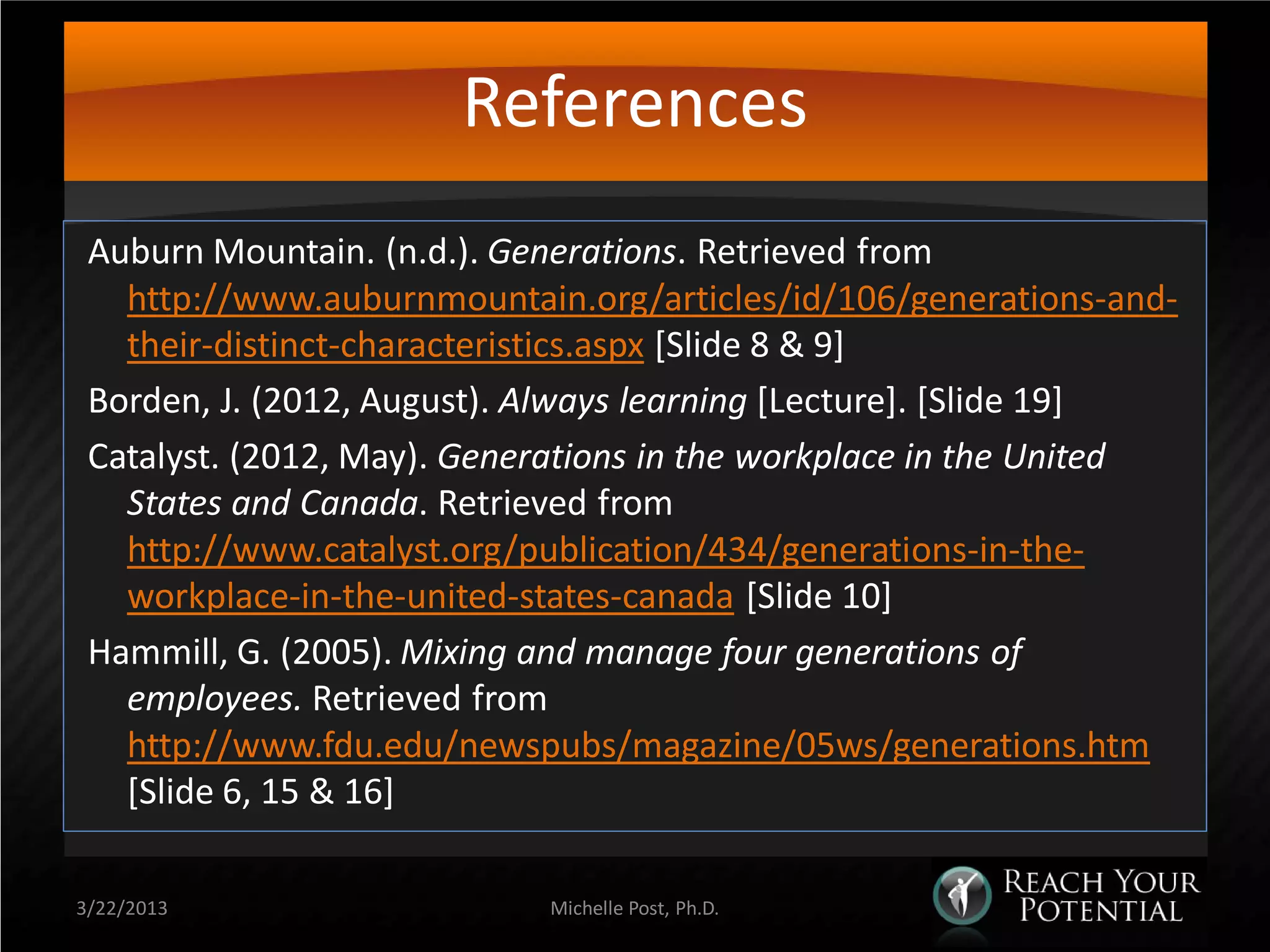 References
 Auburn Mountain. (n.d.). Generations. Retrieved from
   http://www.auburnmountain.org/articles/id/106/generations-and-
   their-distinct-characteristics.aspx [Slide 8 & 9]
 Borden, J. (2012, August). Always learning [Lecture]. [Slide 19]
 Catalyst. (2012, May). Generations in the workplace in the United
   States and Canada. Retrieved from
   http://www.catalyst.org/publication/434/generations-in-the-
   workplace-in-the-united-states-canada [Slide 10]
 Hammill, G. (2005). Mixing and manage four generations of
   employees. Retrieved from
   http://www.fdu.edu/newspubs/magazine/05ws/generations.htm
   [Slide 6, 15 & 16]

3/22/2013                   Michelle Post, Ph.D.
 