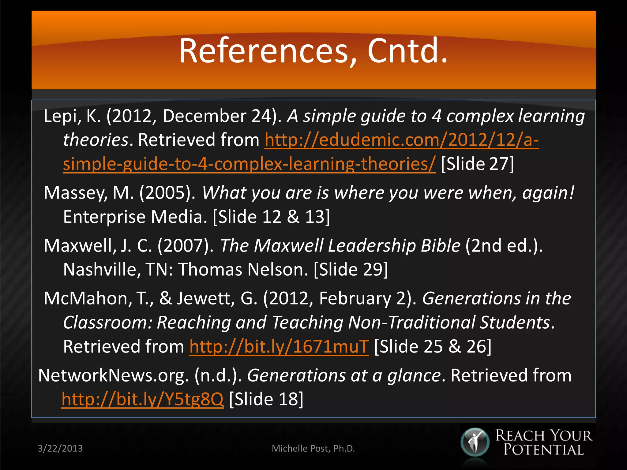 References, Cntd.
Lepi, K. (2012, December 24). A simple guide to 4 complex learning
  theories. Retrieved from http://edudemic.com/2012/12/a-
  simple-guide-to-4-complex-learning-theories/ [Slide 27]
Massey, M. (2005). What you are is where you were when, again!
  Enterprise Media. [Slide 12 & 13]
Maxwell, J. C. (2007). The Maxwell Leadership Bible (2nd ed.).
  Nashville, TN: Thomas Nelson. [Slide 29]
McMahon, T., & Jewett, G. (2012, February 2). Generations in the
  Classroom: Reaching and Teaching Non-Traditional Students.
  Retrieved from http://bit.ly/1671muT [Slide 25 & 26]
NetworkNews.org. (n.d.). Generations at a glance. Retrieved from
  http://bit.ly/Y5tg8Q [Slide 18]

3/22/2013                   Michelle Post, Ph.D.
 