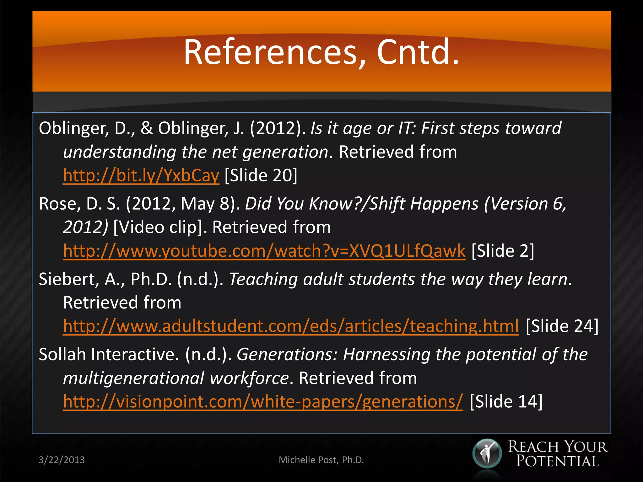 References, Cntd.
Oblinger, D., & Oblinger, J. (2012). Is it age or IT: First steps toward
   understanding the net generation. Retrieved from
   http://bit.ly/YxbCay [Slide 20]
Rose, D. S. (2012, May 8). Did You Know?/Shift Happens (Version 6,
   2012) [Video clip]. Retrieved from
   http://www.youtube.com/watch?v=XVQ1ULfQawk [Slide 2]
Siebert, A., Ph.D. (n.d.). Teaching adult students the way they learn.
   Retrieved from
   http://www.adultstudent.com/eds/articles/teaching.html [Slide 24]
Sollah Interactive. (n.d.). Generations: Harnessing the potential of the
   multigenerational workforce. Retrieved from
   http://visionpoint.com/white-papers/generations/ [Slide 14]

3/22/2013                     Michelle Post, Ph.D.
 