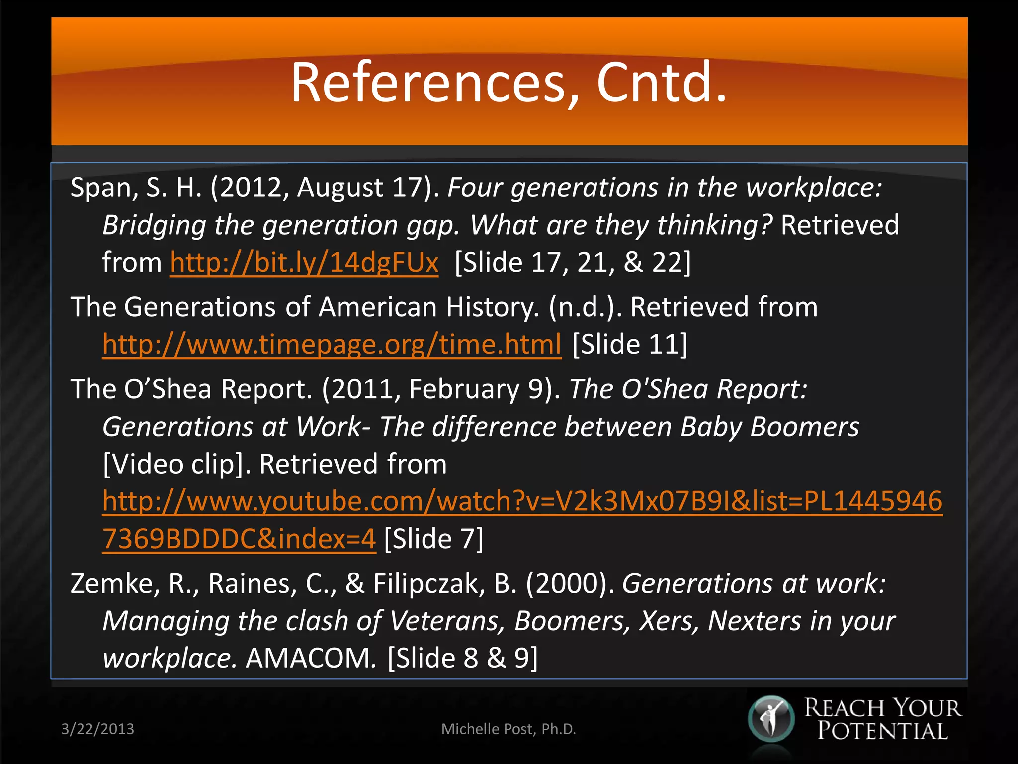References, Cntd.
 Span, S. H. (2012, August 17). Four generations in the workplace:
   Bridging the generation gap. What are they thinking? Retrieved
   from http://bit.ly/14dgFUx [Slide 17, 21, & 22]
 The Generations of American History. (n.d.). Retrieved from
   http://www.timepage.org/time.html [Slide 11]
 The O’Shea Report. (2011, February 9). The O'Shea Report:
   Generations at Work- The difference between Baby Boomers
   [Video clip]. Retrieved from
   http://www.youtube.com/watch?v=V2k3Mx07B9I&list=PL1445946
   7369BDDDC&index=4 [Slide 7]
 Zemke, R., Raines, C., & Filipczak, B. (2000). Generations at work:
   Managing the clash of Veterans, Boomers, Xers, Nexters in your
   workplace. AMACOM. [Slide 8 & 9]

3/22/2013                    Michelle Post, Ph.D.
 