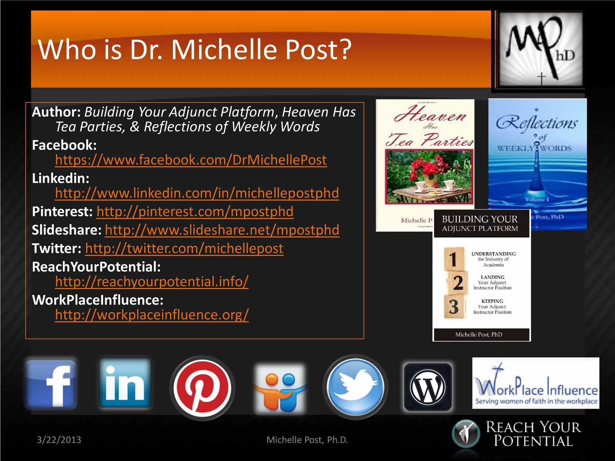 Who is Dr. Michelle Post?
Author: Building Your Adjunct Platform, Heaven Has
    Tea Parties, & Reflections of Weekly Words
Facebook:
    https://www.facebook.com/DrMichellePost
Linkedin:
    http://www.linkedin.com/in/michellepostphd
Pinterest: http://pinterest.com/mpostphd
Slideshare: http://www.slideshare.net/mpostphd
Twitter: http://twitter.com/michellepost
ReachYourPotential:
    http://reachyourpotential.info/
WorkPlaceInfluence:
    http://workplaceinfluence.org/




3/22/2013                           Michelle Post, Ph.D.
 