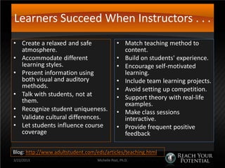 Learners Succeed When Instructors . . .
• Create a relaxed and safe                    • Match teaching method to
  atmosphere.                                    content.
• Accommodate different                        • Build on students' experience.
  learning styles.                             • Encourage self-motivated
• Present information using                      learning.
  both visual and auditory                     • Include team learning projects.
  methods.                                     • Avoid setting up competition.
• Talk with students, not at                   • Support theory with real-life
  them.                                          examples.
• Recognize student uniqueness.                • Make class sessions
• Validate cultural differences.                 interactive.
• Let students influence course                • Provide frequent positive
  coverage                                       feedback

Blog: http://www.adultstudent.com/eds/articles/teaching.html
3/22/2013                          Michelle Post, Ph.D.
 