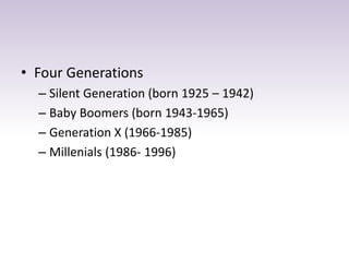 • Four Generations 
– Silent Generation (born 1925 – 1942) 
– Baby Boomers (born 1943-1965) 
– Generation X (1966-1985) 
– Millenials (1986- 1996) 
 