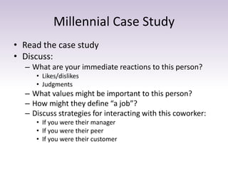 Millennial Case Study 
• Read the case study 
• Discuss: 
– What are your immediate reactions to this person? 
• Likes/dislikes 
• Judgments 
– What values might be important to this person? 
– How might they define “a job”? 
– Discuss strategies for interacting with this coworker: 
• If you were their manager 
• If you were their peer 
• If you were their customer 
 