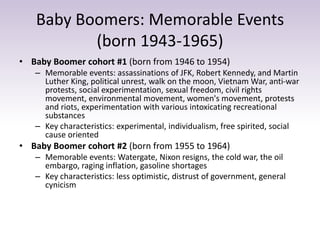 Baby Boomers: Memorable Events 
(born 1943-1965) 
• Baby Boomer cohort #1 (born from 1946 to 1954) 
– Memorable events: assassinations of JFK, Robert Kennedy, and Martin 
Luther King, political unrest, walk on the moon, Vietnam War, anti-war 
protests, social experimentation, sexual freedom, civil rights 
movement, environmental movement, women's movement, protests 
and riots, experimentation with various intoxicating recreational 
substances 
– Key characteristics: experimental, individualism, free spirited, social 
cause oriented 
• Baby Boomer cohort #2 (born from 1955 to 1964) 
– Memorable events: Watergate, Nixon resigns, the cold war, the oil 
embargo, raging inflation, gasoline shortages 
– Key characteristics: less optimistic, distrust of government, general 
cynicism 
 