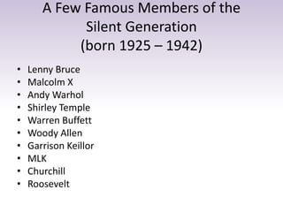 A Few Famous Members of the 
Silent Generation 
(born 1925 – 1942) 
• Lenny Bruce 
• Malcolm X 
• Andy Warhol 
• Shirley Temple 
• Warren Buffett 
• Woody Allen 
• Garrison Keillor 
• MLK 
• Churchill 
• Roosevelt 
 