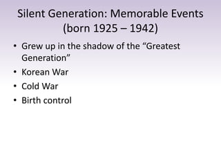 Silent Generation: Memorable Events 
(born 1925 – 1942) 
• Grew up in the shadow of the “Greatest 
Generation” 
• Korean War 
• Cold War 
• Birth control 
 