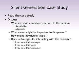 Silent Generation Case Study 
• Read the case study 
• Discuss: 
– What are your immediate reactions to this person? 
• Likes/dislikes 
• Judgments 
– What values might be important to this person? 
– How might they define “a job”? 
– Discuss strategies for interacting with this coworker: 
• If you were their manager 
• If you were their peer 
• If you were their customer 
 