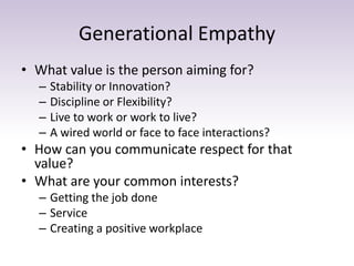 Generational Empathy 
• What value is the person aiming for? 
– Stability or Innovation? 
– Discipline or Flexibility? 
– Live to work or work to live? 
– A wired world or face to face interactions? 
• How can you communicate respect for that 
value? 
• What are your common interests? 
– Getting the job done 
– Service 
– Creating a positive workplace 
 
