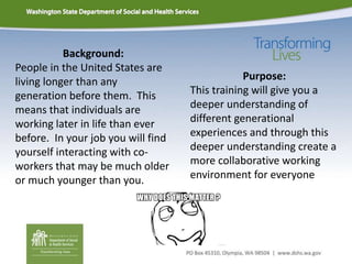 Background:
People in the United States are
living longer than any
generation before them. This
means that individuals are
working later in life than ever
before. In your job you will find
yourself interacting with co-
workers that may be much older
or much younger than you.
Purpose:
This training will give you a
deeper understanding of
different generational
experiences and through this
deeper understanding create a
more collaborative working
environment for everyone
 
