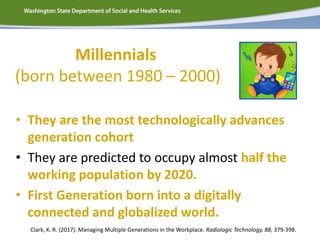 Millennials
(born between 1980 – 2000)
• They are the most technologically advances
generation cohort
• They are predicted to occupy almost half the
working population by 2020.
• First Generation born into a digitally
connected and globalized world.
Clark, K. R. (2017). Managing Multiple Generations in the Workplace. Radiologic Technology, 88, 379-398.
 