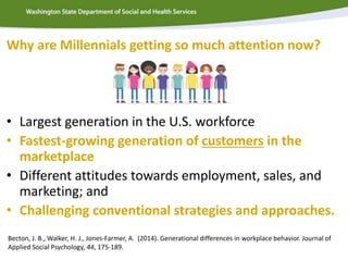 Why are Millennials getting so much attention now?
• Largest generation in the U.S. workforce
• Fastest-growing generation of customers in the
marketplace
• Different attitudes towards employment, sales, and
marketing; and
• Challenging conventional strategies and approaches.
Becton, J. B., Walker, H. J., Jones-Farmer, A. (2014). Generational differences in workplace behavior. Journal of
Applied Social Psychology, 44, 175-189.
 