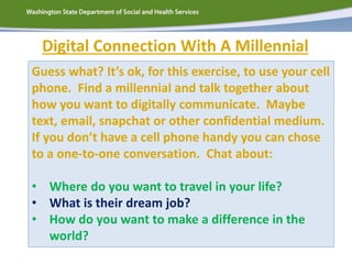 Digital Connection With A Millennial
Guess what? It’s ok, for this exercise, to use your cell
phone. Find a millennial and talk together about
how you want to digitally communicate. Maybe
text, email, snapchat or other confidential medium.
If you don’t have a cell phone handy you can chose
to a one-to-one conversation. Chat about:
• Where do you want to travel in your life?
• What is their dream job?
• How do you want to make a difference in the
world?
 