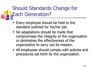Should Standards Change for Each Generation? Every employee should be held to the standard outlined for his/her job. No adaptations should be made that compromises the integrity of the organization or diminishes the effectiveness of the organization to carry out its mission. All employees should comply with policies and procedures set forth by the organization. 