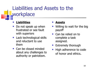 Liabilities and Assets to the workplace Liabilities Do not speak up when frustrated or see fault with superiors Lack technological skills and reluctant to use them Can be closed minded about any challenges to authority or patriotism. Assets Willing to wait for the big payoff Can be relied on to complete a task assigned. Extremely thorough High adherence to code of honor and ethics . 