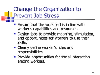 Change the Organization to Prevent Job Stress Ensure that the workload is in line with worker’s capabilities and resources. Design jobs to provide meaning, stimulation, and opportunities for workers to use their skills. Clearly define worker’s roles and responsibilities. Provide opportunities for social interaction among workers. 