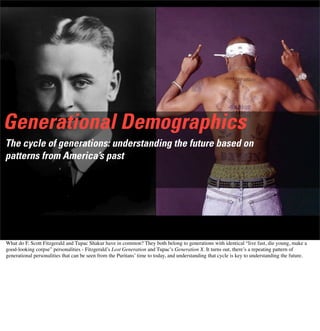 Generational Demographics
The cycle of generations: understanding the future based on
patterns from America’s past
What do F. Scott Fitzgerald and Tupac Shakur have in common? They both belong to generations with identical “live fast, die young, make a
good-looking corpse” personalities - Fitzgerald’s Lost Generation and Tupac’s Generation X. It turns out, there’s a repeating pattern of
generational personalities that can be seen from the Puritans’ time to today, and understanding that cycle is key to understanding the future.
 