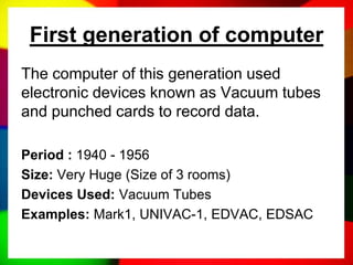 First generation of computer
The computer of this generation used
electronic devices known as Vacuum tubes
and punched cards to record data.
Period : 1940 - 1956
Size: Very Huge (Size of 3 rooms)
Devices Used: Vacuum Tubes
Examples: Mark1, UNIVAC-1, EDVAC, EDSAC