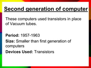 Second generation of computer
These computers used transistors in place
of Vacuum tubes.
Period: 1957-1963
Size: Smaller than first generation of
computers
Devices Used: Transistors