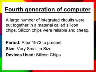 Fourth generation of computer
A large number of integrated circuits were
put together in a material called silicon
chips. Silicon chips were reliable and cheap.
Period: After 1972 to present
Size: Very Small in Size
Devices Used: Silicon Chips