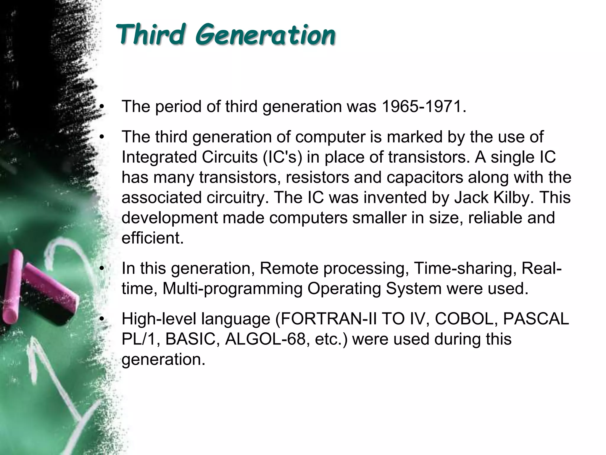 Third Generation
• The period of third generation was 1965-1971.
• The third generation of computer is marked by the use of
Integrated Circuits (IC's) in place of transistors. A single IC
has many transistors, resistors and capacitors along with the
associated circuitry. The IC was invented by Jack Kilby. This
development made computers smaller in size, reliable and
efficient.
• In this generation, Remote processing, Time-sharing, Real-
time, Multi-programming Operating System were used.
• High-level language (FORTRAN-II TO IV, COBOL, PASCAL
PL/1, BASIC, ALGOL-68, etc.) were used during this
generation.
 