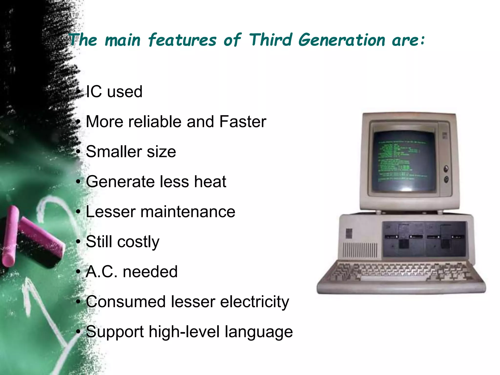 The main features of Third Generation are:
• IC used
• More reliable and Faster
• Smaller size
• Generate less heat
• Lesser maintenance
• Still costly
• A.C. needed
• Consumed lesser electricity
• Support high-level language
 