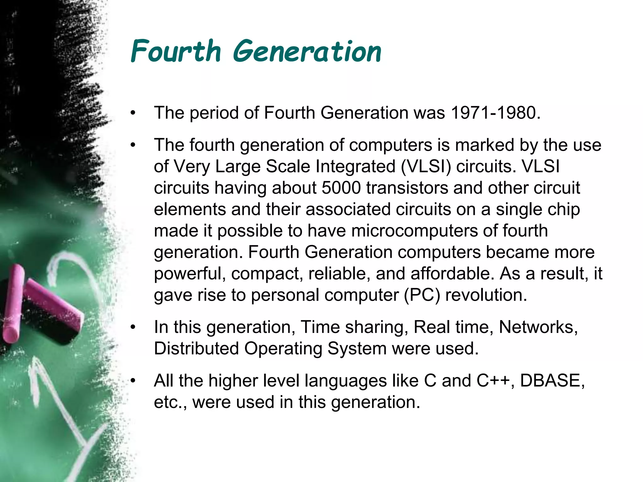 Fourth Generation
• The period of Fourth Generation was 1971-1980.
• The fourth generation of computers is marked by the use
of Very Large Scale Integrated (VLSI) circuits. VLSI
circuits having about 5000 transistors and other circuit
elements and their associated circuits on a single chip
made it possible to have microcomputers of fourth
generation. Fourth Generation computers became more
powerful, compact, reliable, and affordable. As a result, it
gave rise to personal computer (PC) revolution.
• In this generation, Time sharing, Real time, Networks,
Distributed Operating System were used.
• All the higher level languages like C and C++, DBASE,
etc., were used in this generation.
 