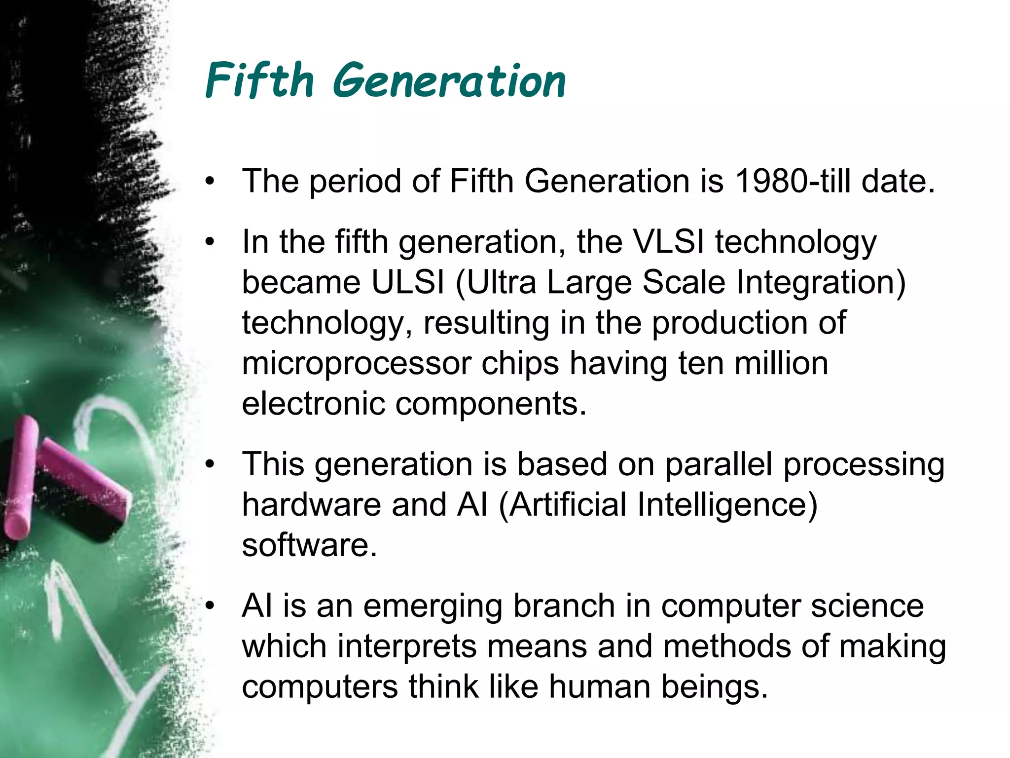 Fifth Generation
• The period of Fifth Generation is 1980-till date.
• In the fifth generation, the VLSI technology
became ULSI (Ultra Large Scale Integration)
technology, resulting in the production of
microprocessor chips having ten million
electronic components.
• This generation is based on parallel processing
hardware and AI (Artificial Intelligence)
software.
• AI is an emerging branch in computer science
which interprets means and methods of making
computers think like human beings.
 